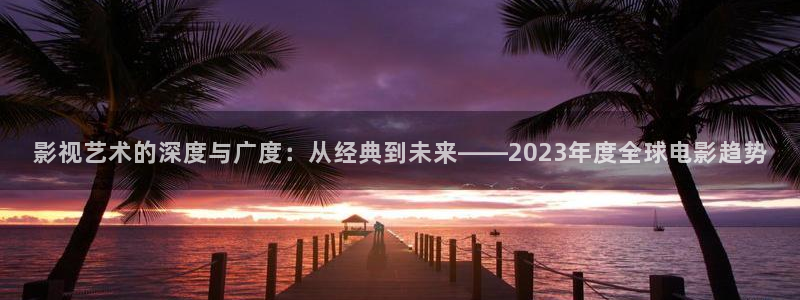 yy8090青柠影院：影视艺术的深度与广度：从经典到未来——2023年度全球电影趋势